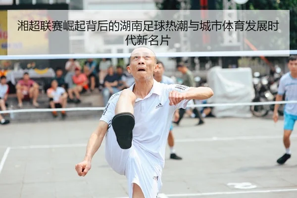 湘超联赛崛起背后的湖南足球热潮与城市体育发展时代新名片