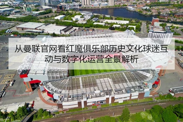 从曼联官网看红魔俱乐部历史文化球迷互动与数字化运营全景解析