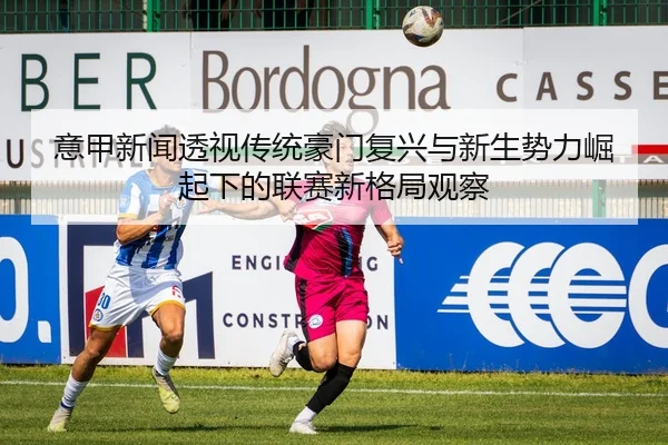 意甲新闻透视传统豪门复兴与新生势力崛起下的联赛新格局观察