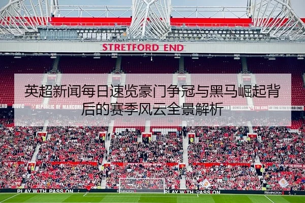 英超新闻每日速览豪门争冠与黑马崛起背后的赛季风云全景解析
