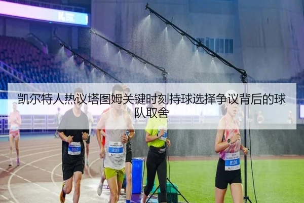 凯尔特人热议塔图姆关键时刻持球选择争议背后的球队取舍